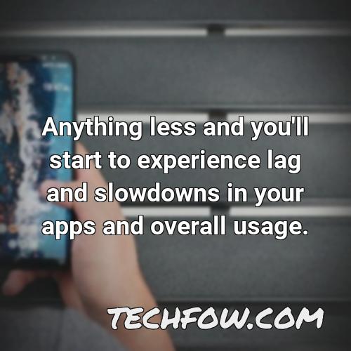 anything less and you ll start to experience lag and slowdowns in your apps and overall usage