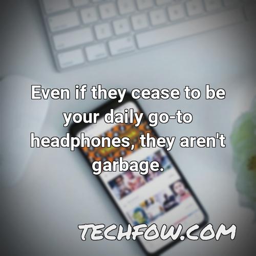 even if they cease to be your daily go to headphones they aren t garbage