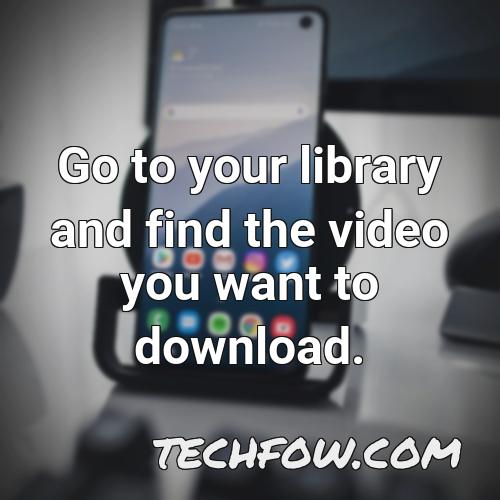 go to your library and find the video you want to download