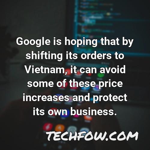 google is hoping that by shifting its orders to vietnam it can avoid some of these price increases and protect its own business