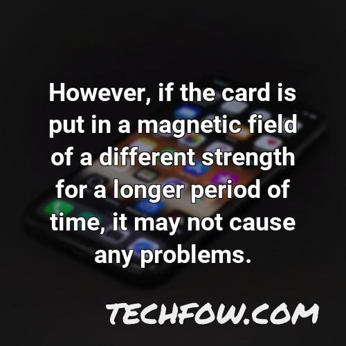 however if the card is put in a magnetic field of a different strength for a longer period of time it may not cause any problems