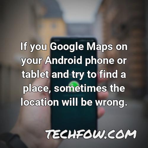 if you google maps on your android phone or tablet and try to find a place sometimes the location will be wrong