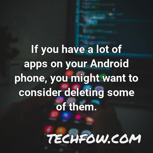 if you have a lot of apps on your android phone you might want to consider deleting some of them