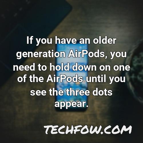 if you have an older generation airpods you need to hold down on one of the airpods until you see the three dots appear