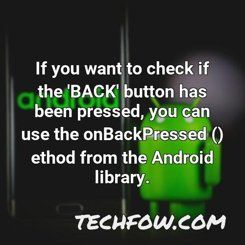 if you want to check if the back button has been pressed you can use the onbackpressed ethod from the android library