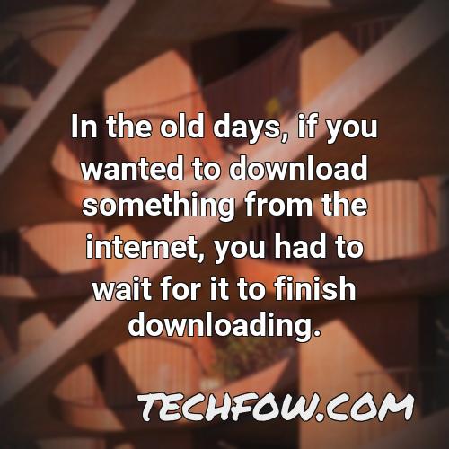 in the old days if you wanted to download something from the internet you had to wait for it to finish downloading