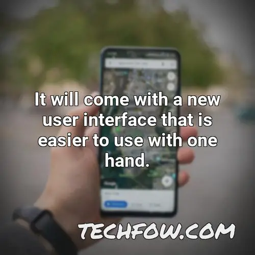 it will come with a new user interface that is easier to use with one hand