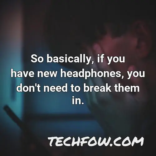 so basically if you have new headphones you don t need to break them in