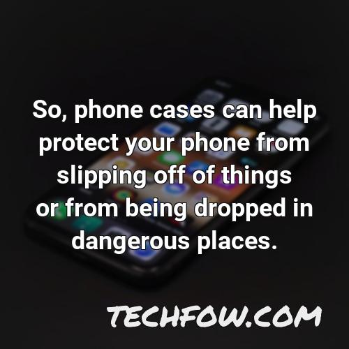 so phone cases can help protect your phone from slipping off of things or from being dropped in dangerous places