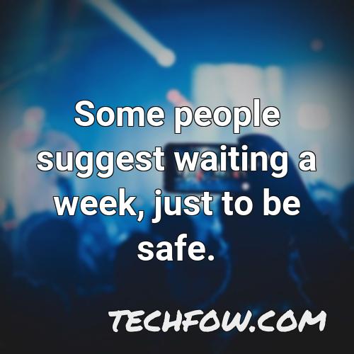 some people suggest waiting a week just to be safe