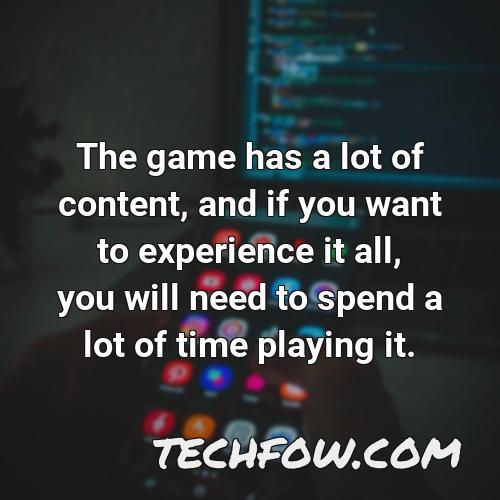 the game has a lot of content and if you want to experience it all you will need to spend a lot of time playing it