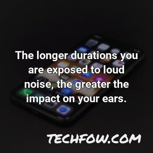 the longer durations you are exposed to loud noise the greater the impact on your ears