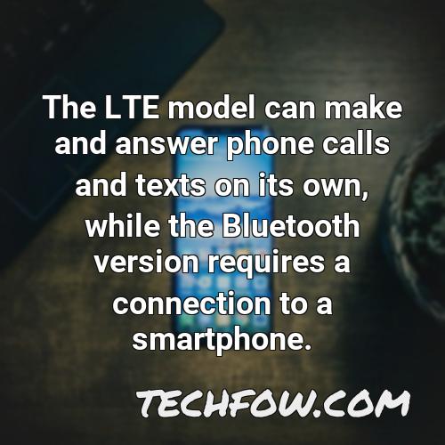 the lte model can make and answer phone calls and texts on its own while the bluetooth version requires a connection to a smartphone