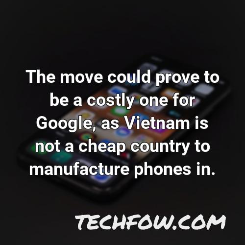 the move could prove to be a costly one for google as vietnam is not a cheap country to manufacture phones in