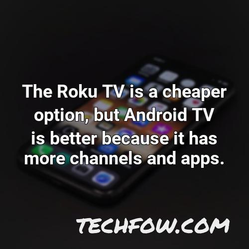 the roku tv is a cheaper option but android tv is better because it has more channels and apps