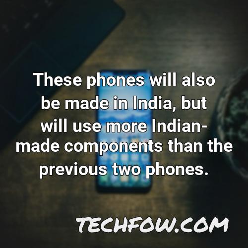 these phones will also be made in india but will use more indian made components than the previous two phones