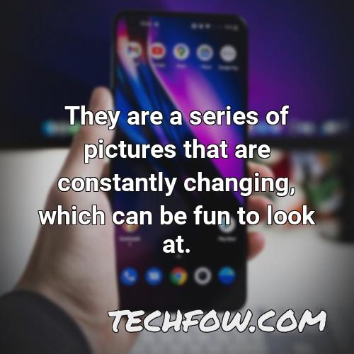 they are a series of pictures that are constantly changing which can be fun to look at