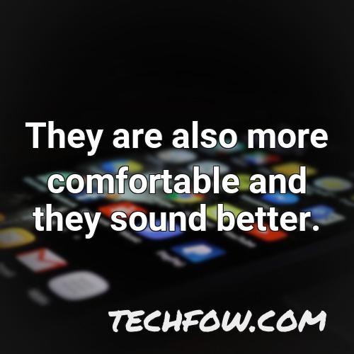 they are also more comfortable and they sound better