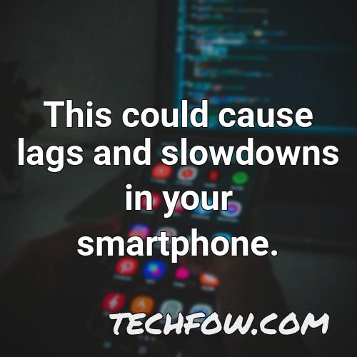 this could cause lags and slowdowns in your smartphone