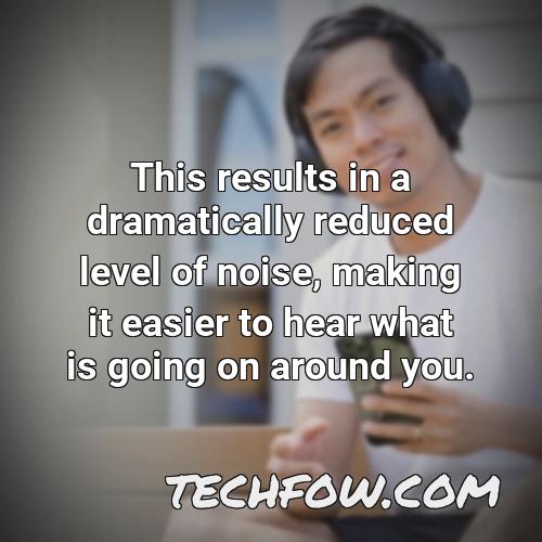 this results in a dramatically reduced level of noise making it easier to hear what is going on around you
