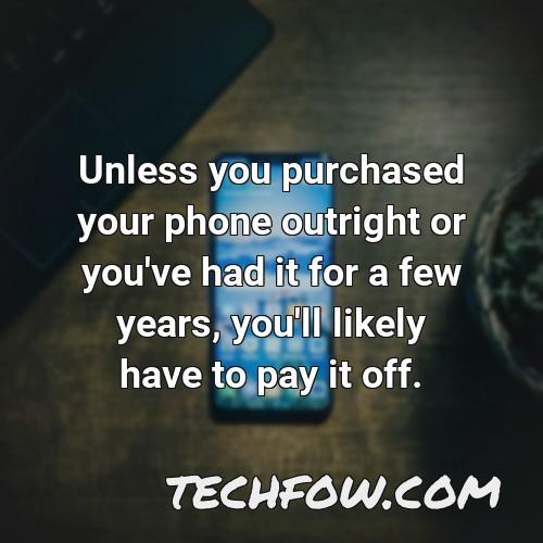 unless you purchased your phone outright or you ve had it for a few years you ll likely have to pay it off