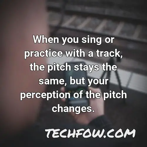when you sing or practice with a track the pitch stays the same but your perception of the pitch changes