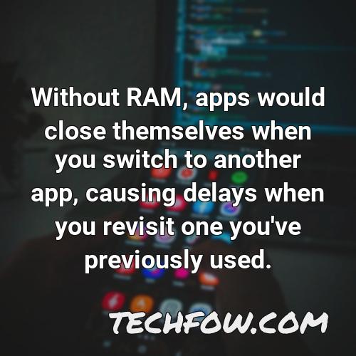 without ram apps would close themselves when you switch to another app causing delays when you revisit one you ve previously used