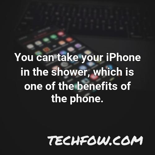 you can take your iphone in the shower which is one of the benefits of the phone