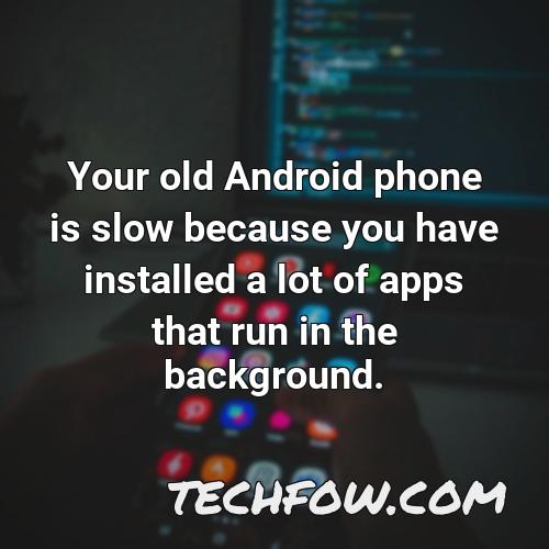 your old android phone is slow because you have installed a lot of apps that run in the background