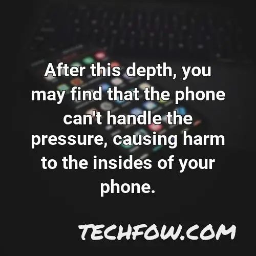 after this depth you may find that the phone can t handle the pressure causing harm to the insides of your phone