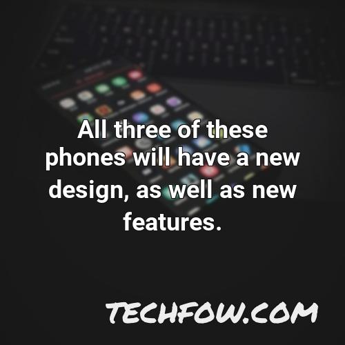 all three of these phones will have a new design as well as new features