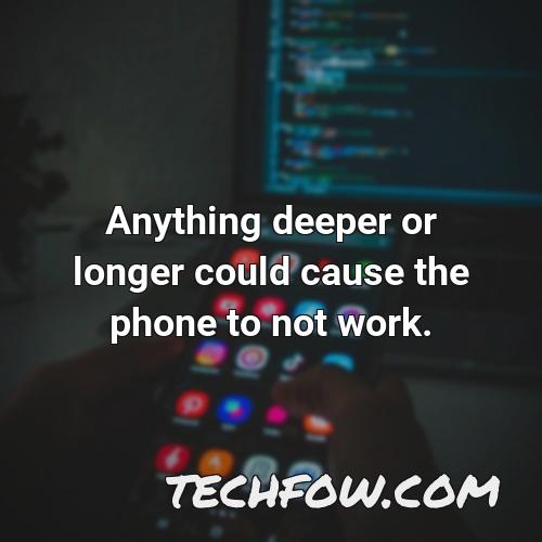 anything deeper or longer could cause the phone to not work