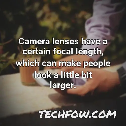 camera lenses have a certain focal length which can make people look a little bit larger