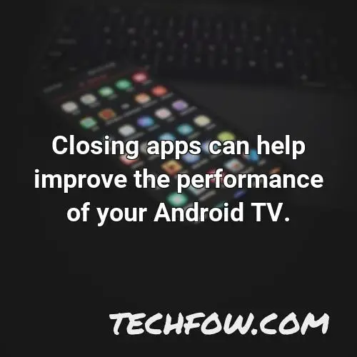 closing apps can help improve the performance of your android tv