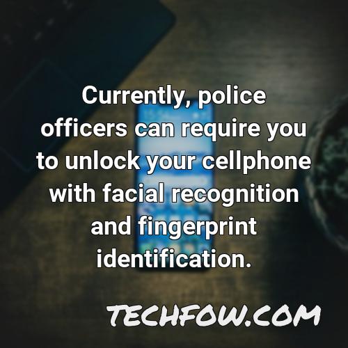 currently police officers can require you to unlock your cellphone with facial recognition and fingerprint identification 1