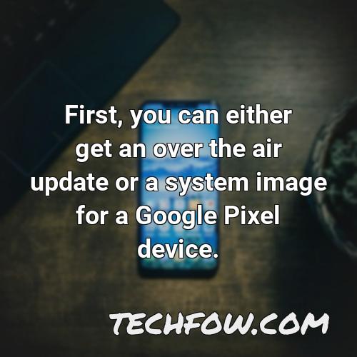 first you can either get an over the air update or a system image for a google pixel device