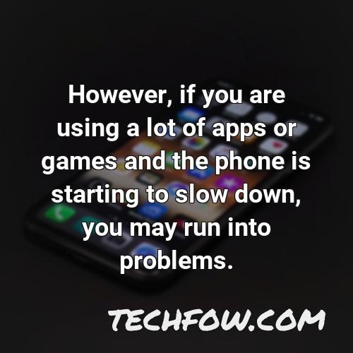 however if you are using a lot of apps or games and the phone is starting to slow down you may run into problems