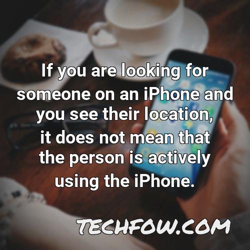 if you are looking for someone on an iphone and you see their location it does not mean that the person is actively using the iphone