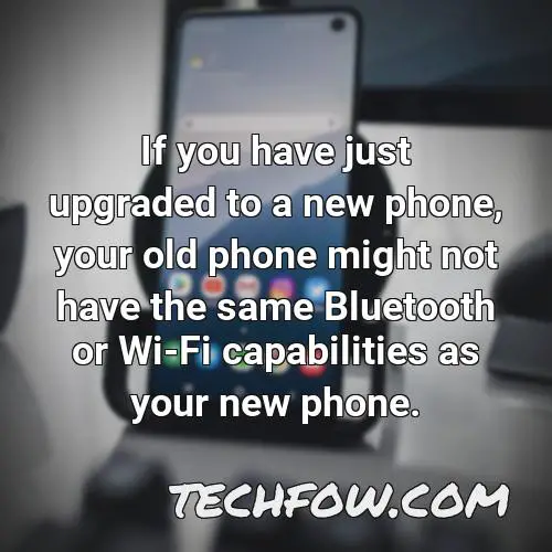 if you have just upgraded to a new phone your old phone might not have the same bluetooth or wi fi capabilities as your new phone