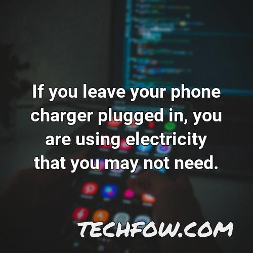 if you leave your phone charger plugged in you are using electricity that you may not need