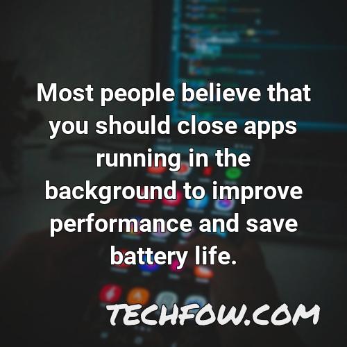 most people believe that you should close apps running in the background to improve performance and save battery life