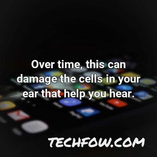 over time this can damage the cells in your ear that help you hear