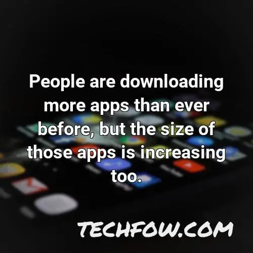people are downloading more apps than ever before but the size of those apps is increasing too