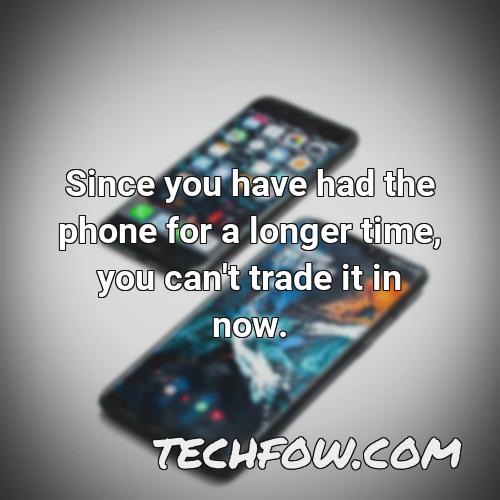 since you have had the phone for a longer time you can t trade it in now