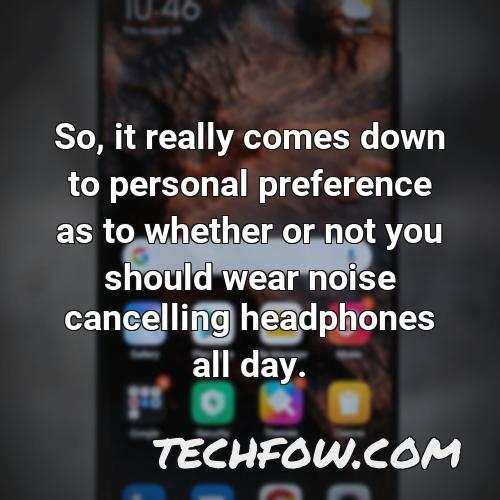 so it really comes down to personal preference as to whether or not you should wear noise cancelling headphones all day