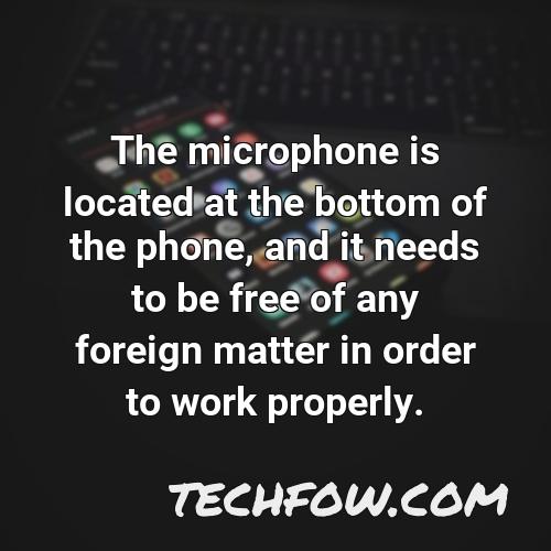 the microphone is located at the bottom of the phone and it needs to be free of any foreign matter in order to work properly