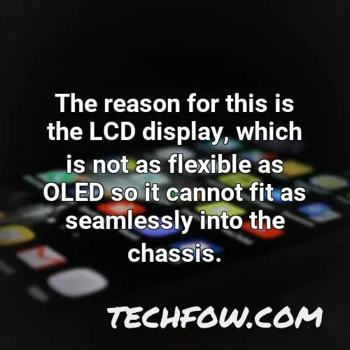 the reason for this is the lcd display which is not as flexible as oled so it cannot fit as seamlessly into the chassis