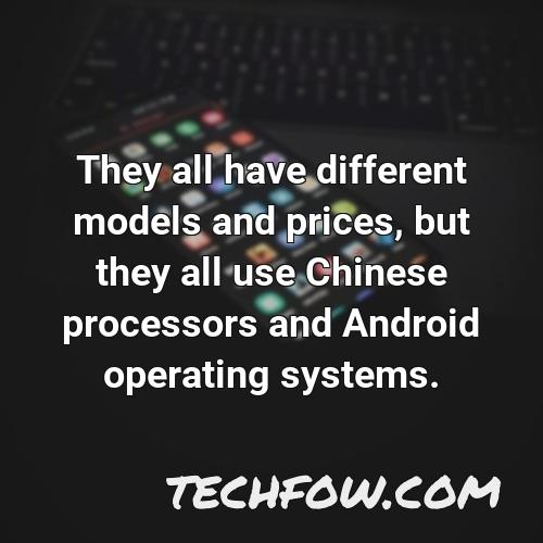 they all have different models and prices but they all use chinese processors and android operating systems