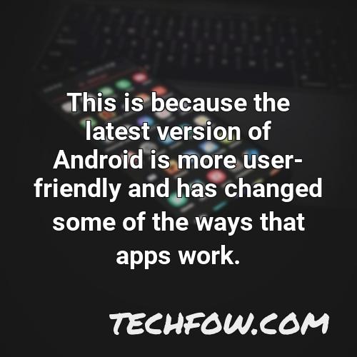 this is because the latest version of android is more user friendly and has changed some of the ways that apps work
