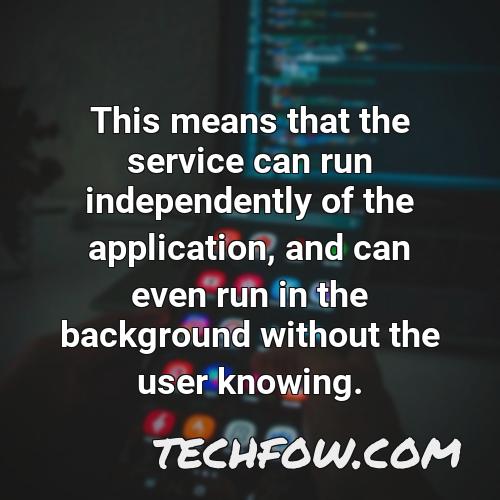 this means that the service can run independently of the application and can even run in the background without the user knowing